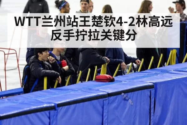 WTT兰州站王楚钦4-2林高远反手拧拉关键分