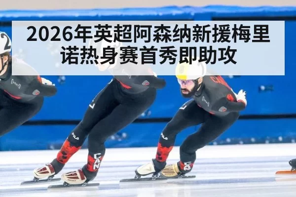 2026年英超阿森纳新援梅里诺热身赛首秀即助攻