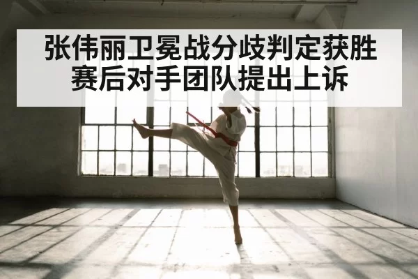 张伟丽卫冕战分歧判定获胜 赛后对手团队提出上诉