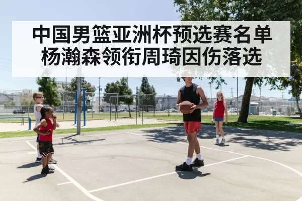 中国男篮亚洲杯预选赛名单 杨瀚森领衔周琦因伤落选
