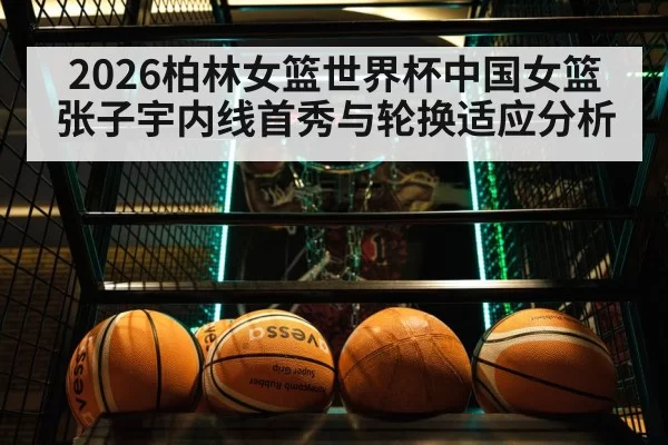 2026柏林女篮世界杯中国女篮张子宇内线首秀与轮换适应分析